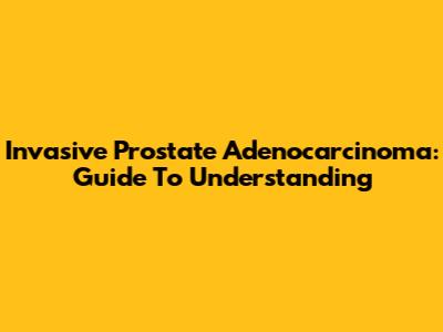 Invasive Prostate Adenocarcinoma: Guide To Understanding