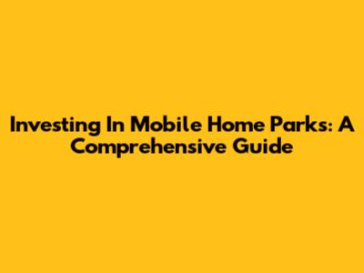 Investing In Mobile Home Parks: A Comprehensive Guide