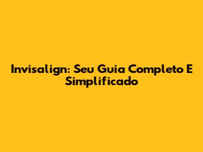 Invisalign: Seu Guia Completo E Simplificado