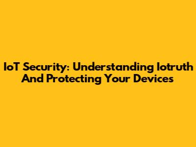 IoT Security: Understanding Iotruth And Protecting Your Devices