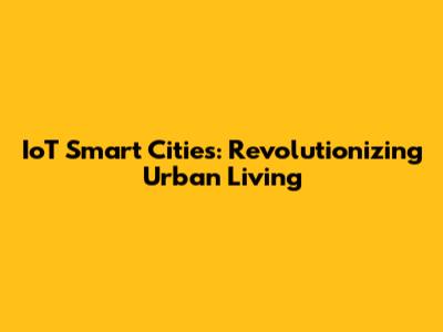 IoT Smart Cities: Revolutionizing Urban Living
