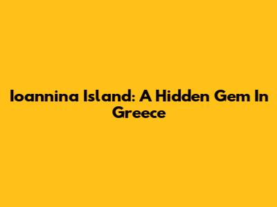 Ioannina Island: A Hidden Gem In Greece