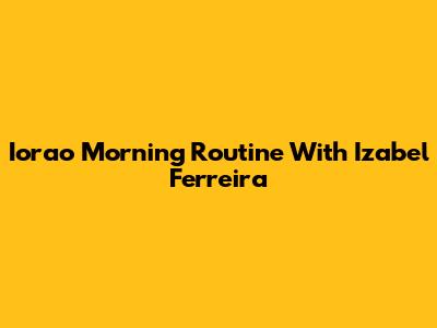 Iorao Morning Routine With Izabel Ferreira
