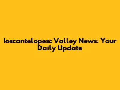 Ioscantelopesc Valley News: Your Daily Update