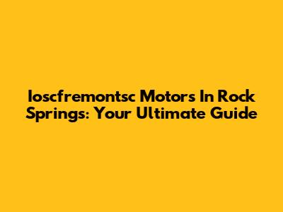 Ioscfremontsc Motors In Rock Springs: Your Ultimate Guide