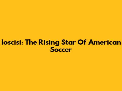 Ioscisi: The Rising Star Of American Soccer