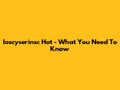 Ioscyserinsc Hot - What You Need To Know