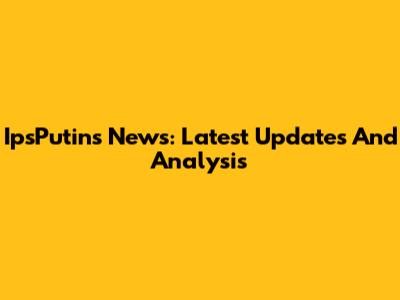 IpsPutins News: Latest Updates And Analysis