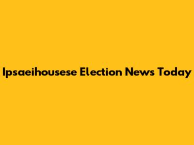 Ipsaeihousese Election News Today