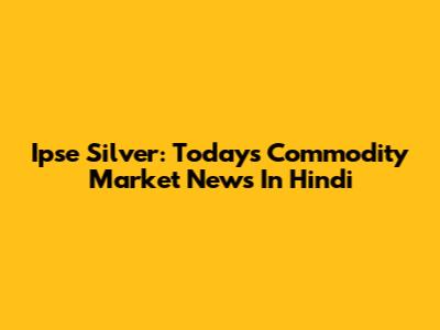 Ipse Silver: Today's Commodity Market News In Hindi
