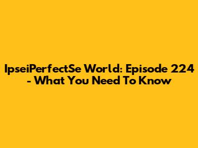 IpseiPerfectSe World: Episode 224 - What You Need To Know