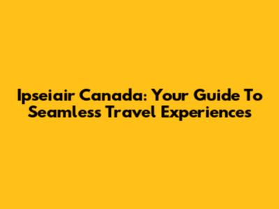 Ipseiair Canada: Your Guide To Seamless Travel Experiences