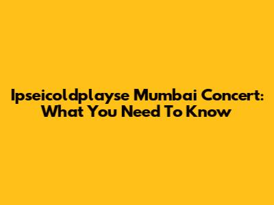Ipseicoldplayse Mumbai Concert: What You Need To Know
