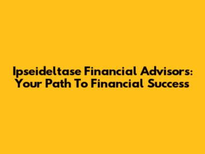 Ipseideltase Financial Advisors: Your Path To Financial Success