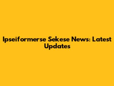 Ipseiformerse Sekese News: Latest Updates