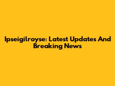Ipseigilroyse: Latest Updates And Breaking News