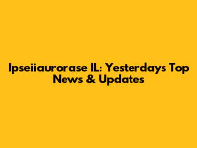 Ipseiiaurorase IL: Yesterday's Top News & Updates