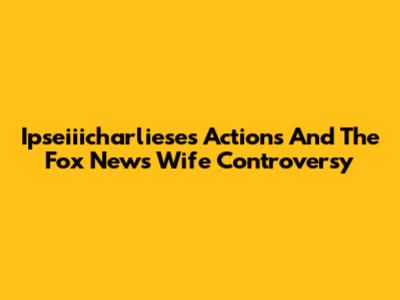 Ipseiiicharliese's Actions And The Fox News Wife Controversy