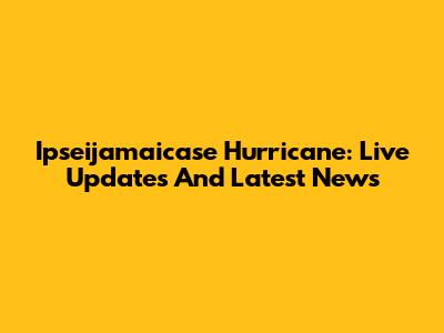 Ipseijamaicase Hurricane: Live Updates And Latest News