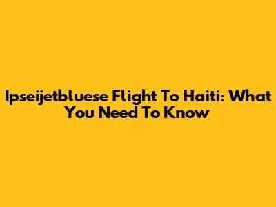 Ipseijetbluese Flight To Haiti: What You Need To Know