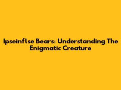 Ipseinflse Bears: Understanding The Enigmatic Creature