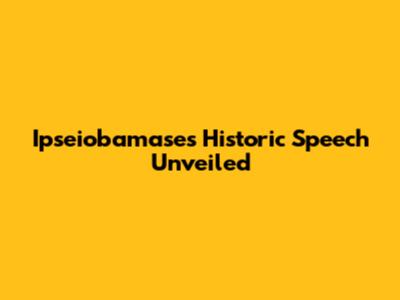 Ipseiobamase's Historic Speech Unveiled