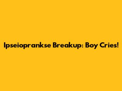 Ipseioprankse Breakup: Boy Cries!