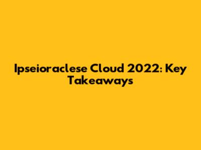 Ipseioraclese Cloud 2022: Key Takeaways
