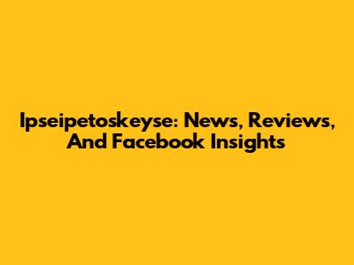 Ipseipetoskeyse: News, Reviews, And Facebook Insights