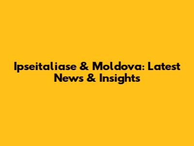 Ipseitaliase & Moldova: Latest News & Insights