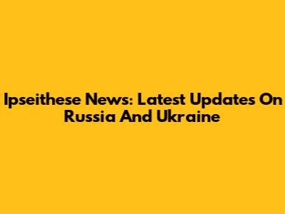 Ipseithese News: Latest Updates On Russia And Ukraine