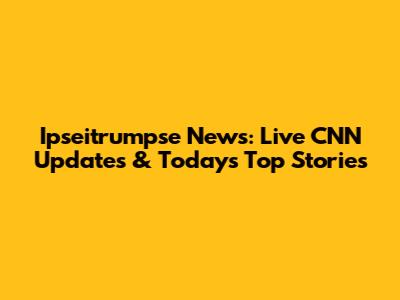 Ipseitrumpse News: Live CNN Updates & Today's Top Stories