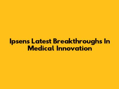 Ipsen's Latest Breakthroughs In Medical Innovation