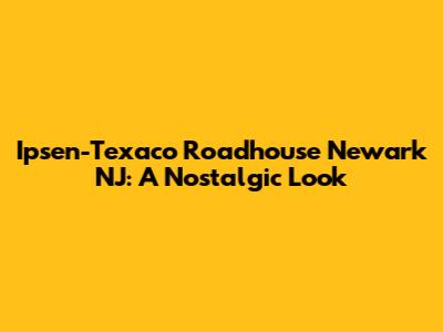 Ipsen-Texaco Roadhouse Newark NJ: A Nostalgic Look