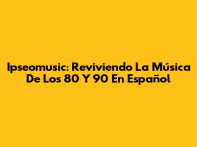 Ipseomusic: Reviviendo La Música De Los 80 Y 90 En Español