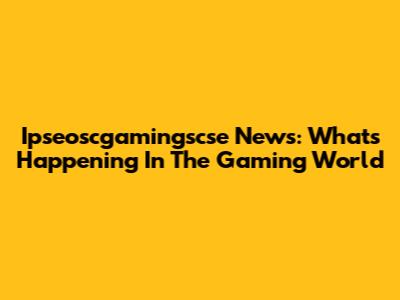 Ipseoscgamingscse News: What's Happening In The Gaming World