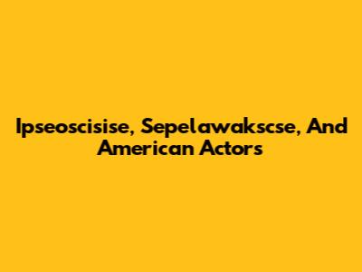 Ipseoscisise, Sepelawakscse, And American Actors