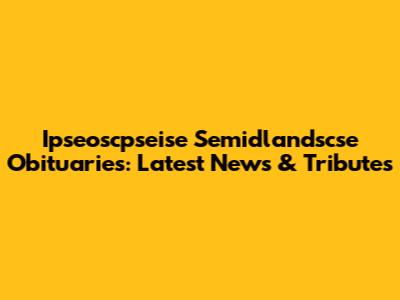 Ipseoscpseise Semidlandscse Obituaries: Latest News & Tributes