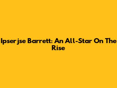 Ipserjse Barrett: An All-Star On The Rise