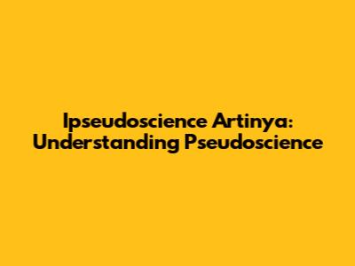 Ipseudoscience Artinya: Understanding Pseudoscience