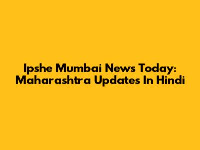 Ipshe Mumbai News Today: Maharashtra Updates In Hindi