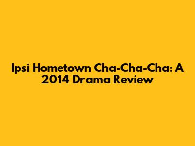 Ipsi Hometown Cha-Cha-Cha: A 2014 Drama Review
