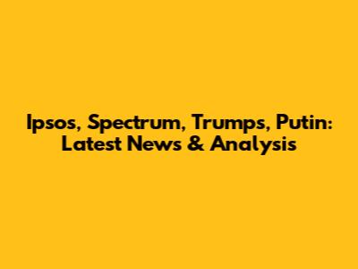 Ipsos, Spectrum, Trumps, Putin: Latest News & Analysis
