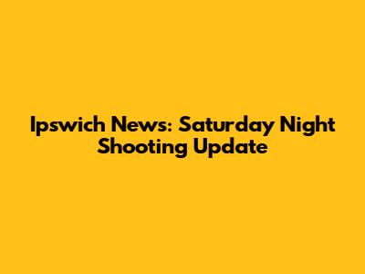 Ipswich News: Saturday Night Shooting Update
