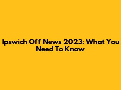 Ipswich Off News 2023: What You Need To Know