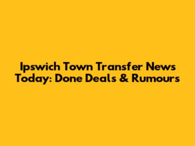 Ipswich Town Transfer News Today: Done Deals & Rumours