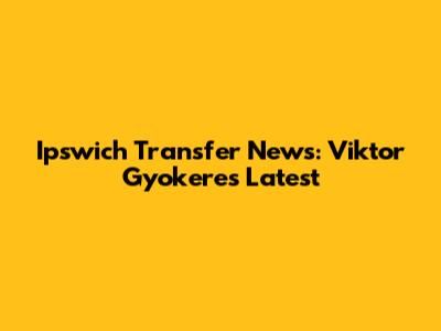 Ipswich Transfer News: Viktor Gyokeres Latest