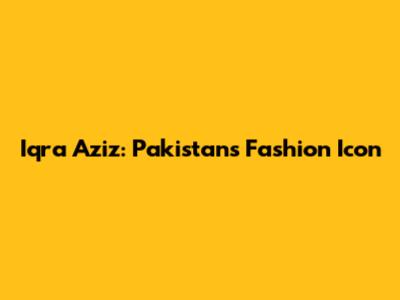 Iqra Aziz: Pakistan's Fashion Icon