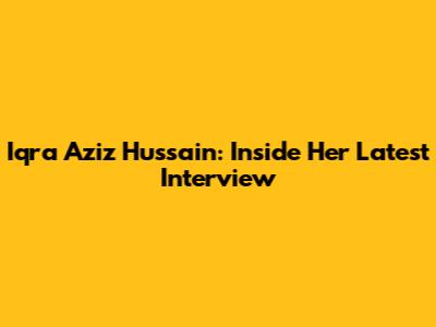 Iqra Aziz Hussain: Inside Her Latest Interview