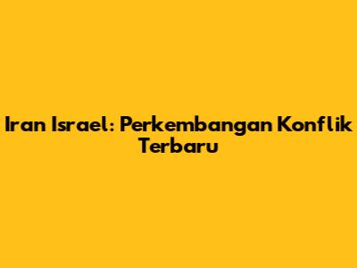 Iran Israel: Perkembangan Konflik Terbaru